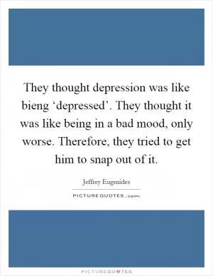 They thought depression was like bieng ‘depressed’. They thought it was like being in a bad mood, only worse. Therefore, they tried to get him to snap out of it Picture Quote #1