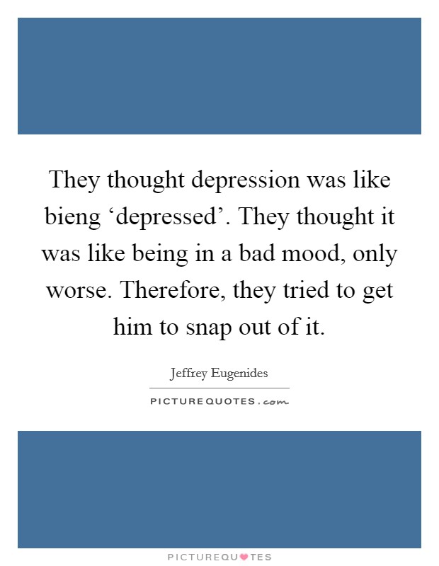 They thought depression was like bieng ‘depressed'. They thought it was like being in a bad mood, only worse. Therefore, they tried to get him to snap out of it Picture Quote #1