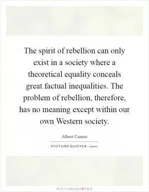The spirit of rebellion can only exist in a society where a theoretical equality conceals great factual inequalities. The problem of rebellion, therefore, has no meaning except within our own Western society Picture Quote #1