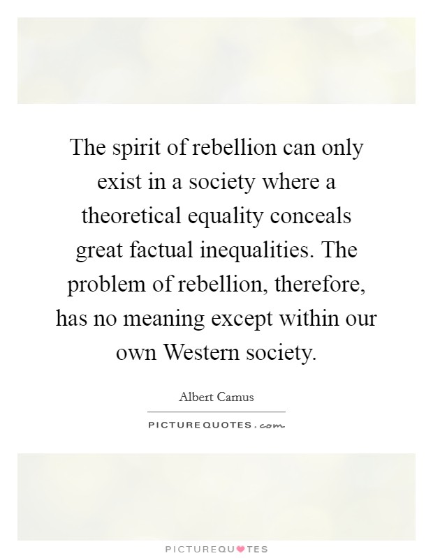 The spirit of rebellion can only exist in a society where a theoretical equality conceals great factual inequalities. The problem of rebellion, therefore, has no meaning except within our own Western society Picture Quote #1