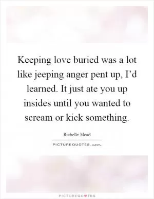 Keeping love buried was a lot like jeeping anger pent up, I’d learned. It just ate you up insides until you wanted to scream or kick something Picture Quote #1