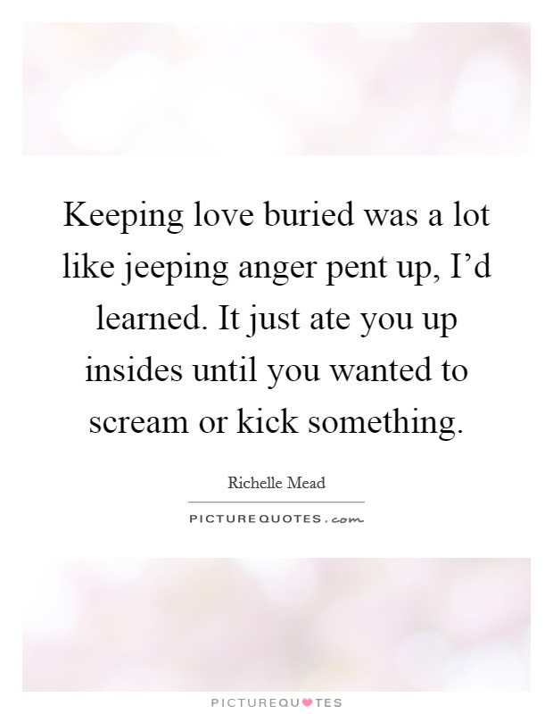 Keeping love buried was a lot like jeeping anger pent up, I'd learned. It just ate you up insides until you wanted to scream or kick something Picture Quote #1