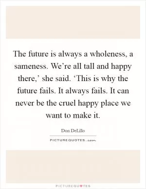 The future is always a wholeness, a sameness. We’re all tall and happy there,’ she said. ‘This is why the future fails. It always fails. It can never be the cruel happy place we want to make it Picture Quote #1