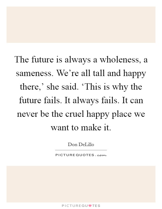 The future is always a wholeness, a sameness. We're all tall and happy there,' she said. ‘This is why the future fails. It always fails. It can never be the cruel happy place we want to make it Picture Quote #1
