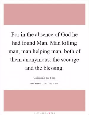 For in the absence of God he had found Man. Man killing man, man helping man, both of them anonymous: the scourge and the blessing Picture Quote #1
