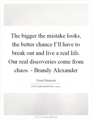 The bigger the mistake looks, the better chance I’ll have to break out and live a real life. Our real discoveries come from chaos. - Brandy Alexander Picture Quote #1