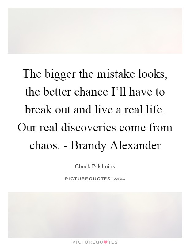 The bigger the mistake looks, the better chance I'll have to break out and live a real life. Our real discoveries come from chaos. - Brandy Alexander Picture Quote #1