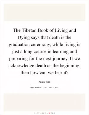 The Tibetan Book of Living and Dying says that death is the graduation ceremony, while living is just a long course in learning and preparing for the next journey. If we acknowledge death as the beginning, then how can we fear it? Picture Quote #1