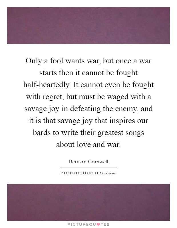 Only a fool wants war, but once a war starts then it cannot be fought half-heartedly. It cannot even be fought with regret, but must be waged with a savage joy in defeating the enemy, and it is that savage joy that inspires our bards to write their greatest songs about love and war Picture Quote #1