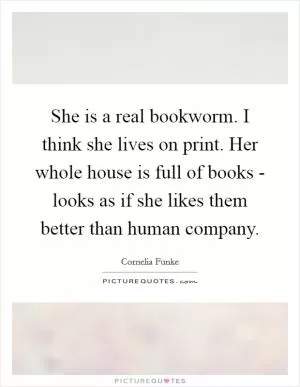 She is a real bookworm. I think she lives on print. Her whole house is full of books - looks as if she likes them better than human company Picture Quote #1