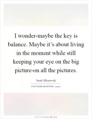 I wonder-maybe the key is balance. Maybe it’s about living in the moment while still keeping your eye on the big picture-on all the pictures Picture Quote #1