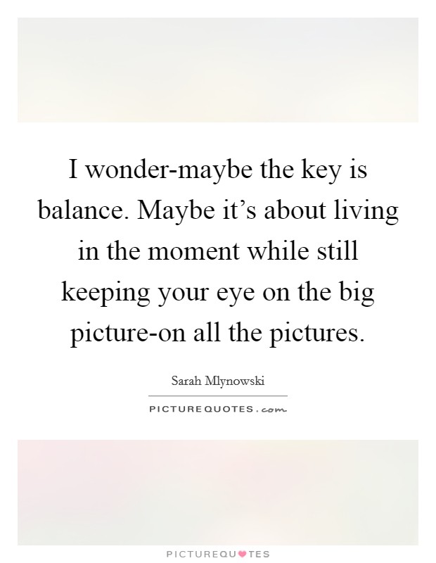 I wonder-maybe the key is balance. Maybe it's about living in the moment while still keeping your eye on the big picture-on all the pictures Picture Quote #1