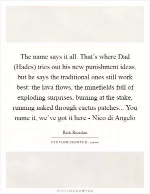 The name says it all. That’s where Dad (Hades) tries out his new punishment ideas, but he says the traditional ones still work best: the lava flows, the minefields full of exploding surprises, burning at the stake, running naked through cactus patches... You name it, we’ve got it here - Nico di Angelo Picture Quote #1