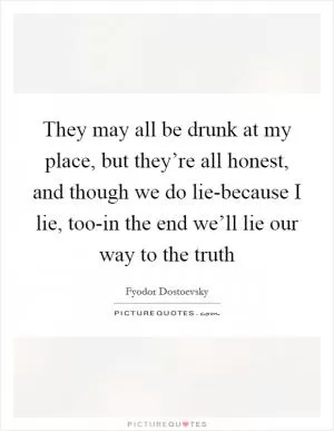 They may all be drunk at my place, but they’re all honest, and though we do lie-because I lie, too-in the end we’ll lie our way to the truth Picture Quote #1