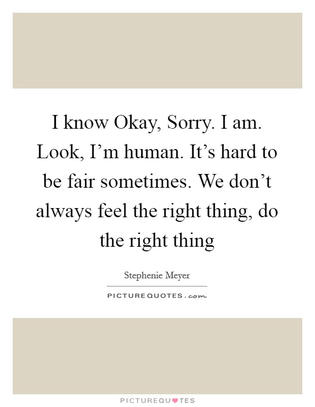 I know Okay, Sorry. I am. Look, I’m human. It’s hard to be fair sometimes. We don’t always feel the right thing, do the right thing Picture Quote #1