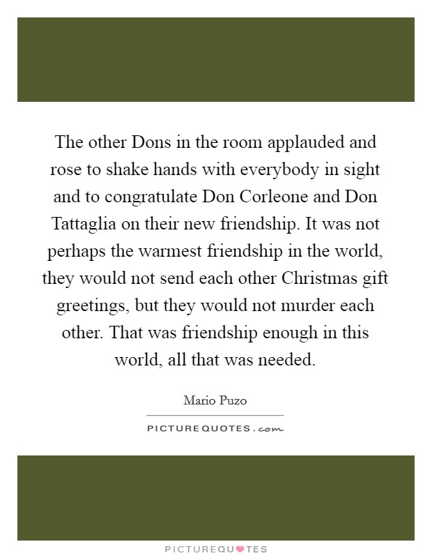 The other Dons in the room applauded and rose to shake hands with everybody in sight and to congratulate Don Corleone and Don Tattaglia on their new friendship. It was not perhaps the warmest friendship in the world, they would not send each other Christmas gift greetings, but they would not murder each other. That was friendship enough in this world, all that was needed Picture Quote #1