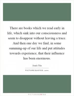 There are books which we read early in life, which sink into our consciousness and seem to disappear without leaving a trace. And then one day we find, in some summing-up of our life and put attitudes towards experience, that their influence has been enormous Picture Quote #1