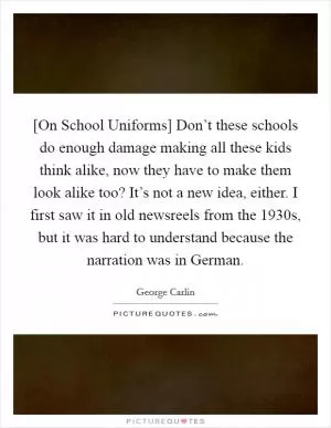 [On School Uniforms] Don’t these schools do enough damage making all these kids think alike, now they have to make them look alike too? It’s not a new idea, either. I first saw it in old newsreels from the 1930s, but it was hard to understand because the narration was in German Picture Quote #1