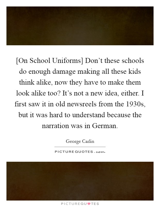 [On School Uniforms] Don't these schools do enough damage making all these kids think alike, now they have to make them look alike too? It's not a new idea, either. I first saw it in old newsreels from the 1930s, but it was hard to understand because the narration was in German Picture Quote #1