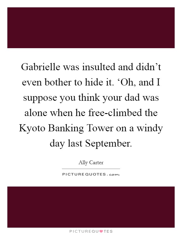 Gabrielle was insulted and didn't even bother to hide it. ‘Oh, and I suppose you think your dad was alone when he free-climbed the Kyoto Banking Tower on a windy day last September Picture Quote #1