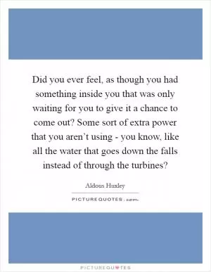 Did you ever feel, as though you had something inside you that was only waiting for you to give it a chance to come out? Some sort of extra power that you aren’t using - you know, like all the water that goes down the falls instead of through the turbines? Picture Quote #1
