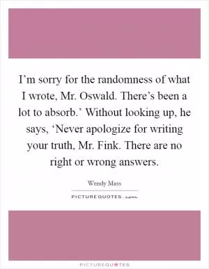 I’m sorry for the randomness of what I wrote, Mr. Oswald. There’s been a lot to absorb.’ Without looking up, he says, ‘Never apologize for writing your truth, Mr. Fink. There are no right or wrong answers Picture Quote #1