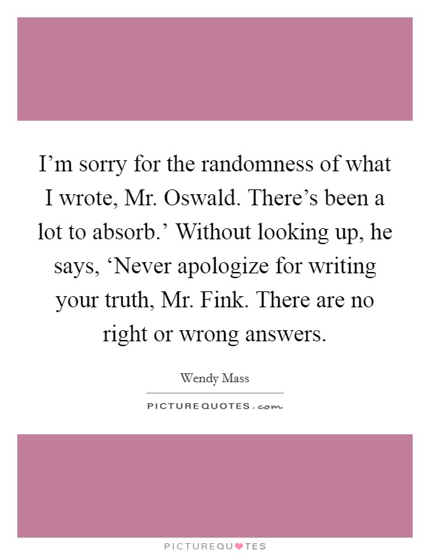 I'm sorry for the randomness of what I wrote, Mr. Oswald. There's been a lot to absorb.' Without looking up, he says, ‘Never apologize for writing your truth, Mr. Fink. There are no right or wrong answers Picture Quote #1