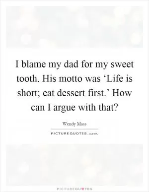 I blame my dad for my sweet tooth. His motto was ‘Life is short; eat dessert first.’ How can I argue with that? Picture Quote #1