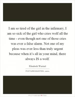 I am so tired of the girl in the infirmary, I am so sick of the girl who cries wolf all the time - even though not one of those cries was ever a false alarm. Not one of my pleas was ever less than truly urgent because when it’s all in your mind, there always IS a wolf Picture Quote #1