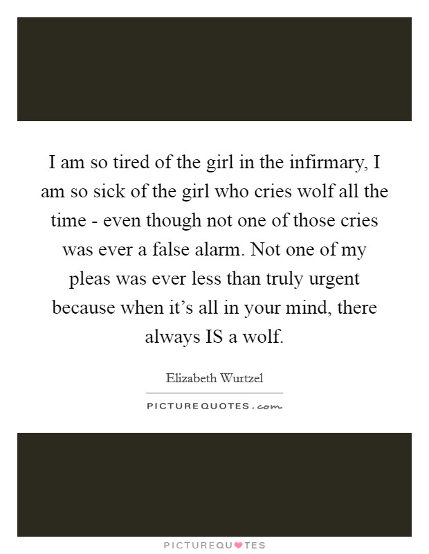 I am so tired of the girl in the infirmary, I am so sick of the girl who cries wolf all the time - even though not one of those cries was ever a false alarm. Not one of my pleas was ever less than truly urgent because when it's all in your mind, there always IS a wolf Picture Quote #1