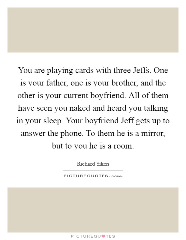 You are playing cards with three Jeffs. One is your father, one is your brother, and the other is your current boyfriend. All of them have seen you naked and heard you talking in your sleep. Your boyfriend Jeff gets up to answer the phone. To them he is a mirror, but to you he is a room Picture Quote #1