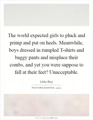 The world expected girls to pluck and primp and put on heels. Meanwhile, boys dressed in rumpled T-shirts and baggy pants and misplace their combs, and yet you were suppose to fall at their feet? Unacceptable Picture Quote #1
