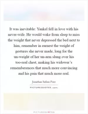 It was inevitable: Yankel fell in love with his never-wife. He would wake from sleep to miss the weight that never depressed the bed next to him, remember in earnest the weight of gestures she never made, long for the un-weight of her un-arm slung over his too-real chest, making his widower’s rememberences that much more convincing and his pain that much more real Picture Quote #1