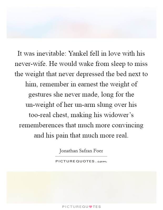 It was inevitable: Yankel fell in love with his never-wife. He would wake from sleep to miss the weight that never depressed the bed next to him, remember in earnest the weight of gestures she never made, long for the un-weight of her un-arm slung over his too-real chest, making his widower's rememberences that much more convincing and his pain that much more real Picture Quote #1