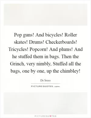 Pop guns! And bicycles! Roller skates! Drums! Checkerboards! Tricycles! Popcorn! And plums! And he stuffed them in bags. Then the Grinch, very nimbly, Stuffed all the bags, one by one, up the chimbley! Picture Quote #1