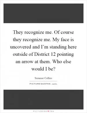 They recognize me. Of course they recognize me. My face is uncovered and I’m standing here outside of District 12 pointing an arrow at them. Who else would I be? Picture Quote #1