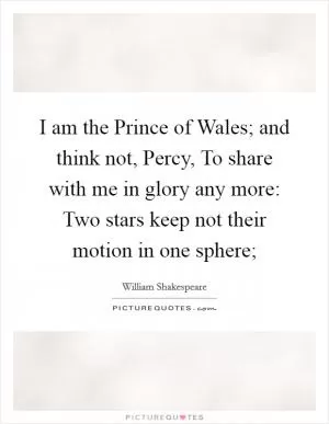 I am the Prince of Wales; and think not, Percy, To share with me in glory any more: Two stars keep not their motion in one sphere; Picture Quote #1