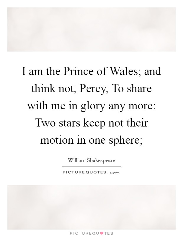 I am the Prince of Wales; and think not, Percy, To share with me in glory any more: Two stars keep not their motion in one sphere; Picture Quote #1