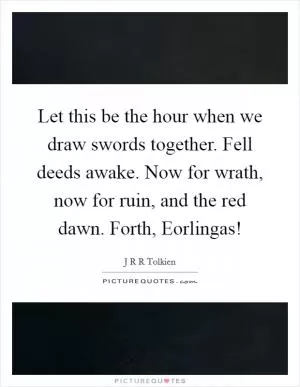 Let this be the hour when we draw swords together. Fell deeds awake. Now for wrath, now for ruin, and the red dawn. Forth, Eorlingas! Picture Quote #1