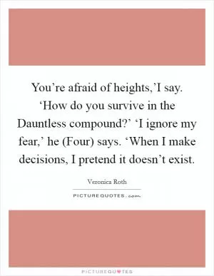 You’re afraid of heights,’I say. ‘How do you survive in the Dauntless compound?’ ‘I ignore my fear,’ he (Four) says. ‘When I make decisions, I pretend it doesn’t exist Picture Quote #1