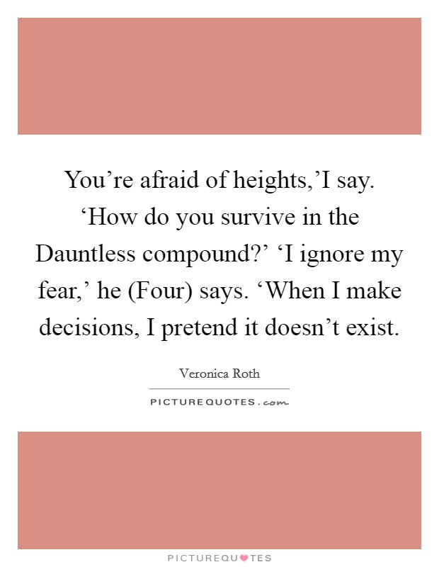 You're afraid of heights,'I say. ‘How do you survive in the Dauntless compound?' ‘I ignore my fear,' he (Four) says. ‘When I make decisions, I pretend it doesn't exist Picture Quote #1