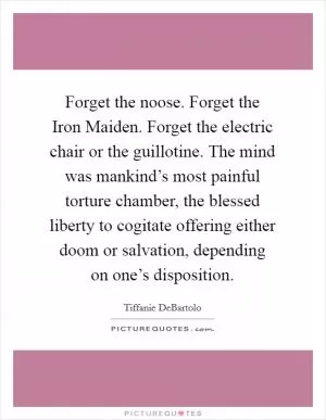 Forget the noose. Forget the Iron Maiden. Forget the electric chair or the guillotine. The mind was mankind’s most painful torture chamber, the blessed liberty to cogitate offering either doom or salvation, depending on one’s disposition Picture Quote #1