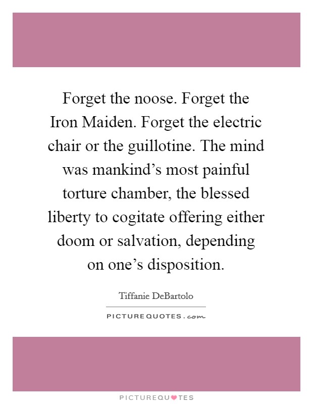 Forget the noose. Forget the Iron Maiden. Forget the electric chair or the guillotine. The mind was mankind's most painful torture chamber, the blessed liberty to cogitate offering either doom or salvation, depending on one's disposition Picture Quote #1
