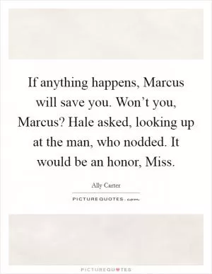 If anything happens, Marcus will save you. Won’t you, Marcus? Hale asked, looking up at the man, who nodded. It would be an honor, Miss Picture Quote #1