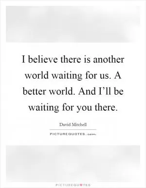 I believe there is another world waiting for us. A better world. And I’ll be waiting for you there Picture Quote #1