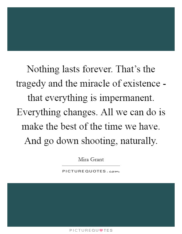 Nothing lasts forever. That's the tragedy and the miracle of existence - that everything is impermanent. Everything changes. All we can do is make the best of the time we have. And go down shooting, naturally Picture Quote #1