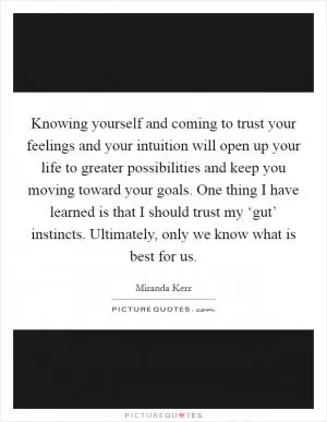 Knowing yourself and coming to trust your feelings and your intuition will open up your life to greater possibilities and keep you moving toward your goals. One thing I have learned is that I should trust my ‘gut’ instincts. Ultimately, only we know what is best for us Picture Quote #1
