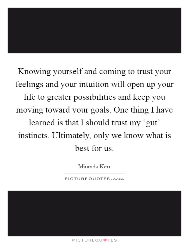 Knowing yourself and coming to trust your feelings and your intuition will open up your life to greater possibilities and keep you moving toward your goals. One thing I have learned is that I should trust my ‘gut' instincts. Ultimately, only we know what is best for us Picture Quote #1