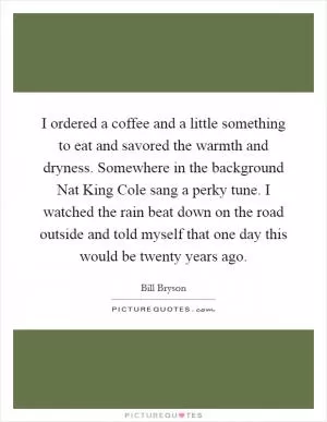 I ordered a coffee and a little something to eat and savored the warmth and dryness. Somewhere in the background Nat King Cole sang a perky tune. I watched the rain beat down on the road outside and told myself that one day this would be twenty years ago Picture Quote #1