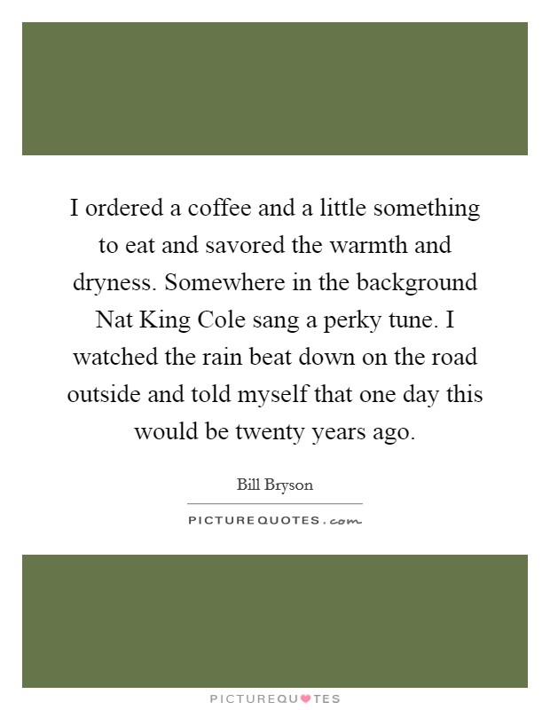 I ordered a coffee and a little something to eat and savored the warmth and dryness. Somewhere in the background Nat King Cole sang a perky tune. I watched the rain beat down on the road outside and told myself that one day this would be twenty years ago Picture Quote #1